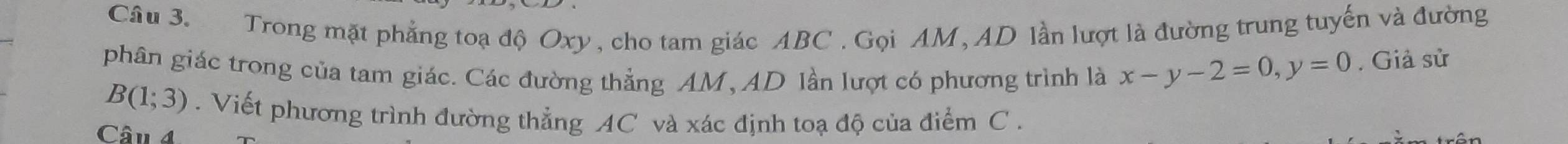 Trong mặt phẳng toạ độ Oxy , cho tam giác ABC. Gọi AM, AD lần lượt là đường trung tuyến và đường 
phân giác trong của tam giác. Các đường thẳng AM, AD lần lượt có phương trình là x-y-2=0, y=0. Giả sử
B(1;3). Viết phương trình đường thẳng AC và xác định toạ độ của điểm C. 
Câu 4