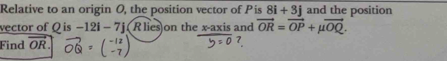 Relative to an origin O, the position vector of Pis 8i+3j and the position 
vector of Q is -12i-7j 【 Rlies)on the x-axis and 
Find vector OR. vector OR=vector OP+mu vector OQ.