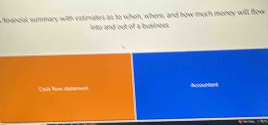 linancial summary with estimates as to when, where, and how much money will flow 
into and out of a business 
Accountant 
Cash flow staterent