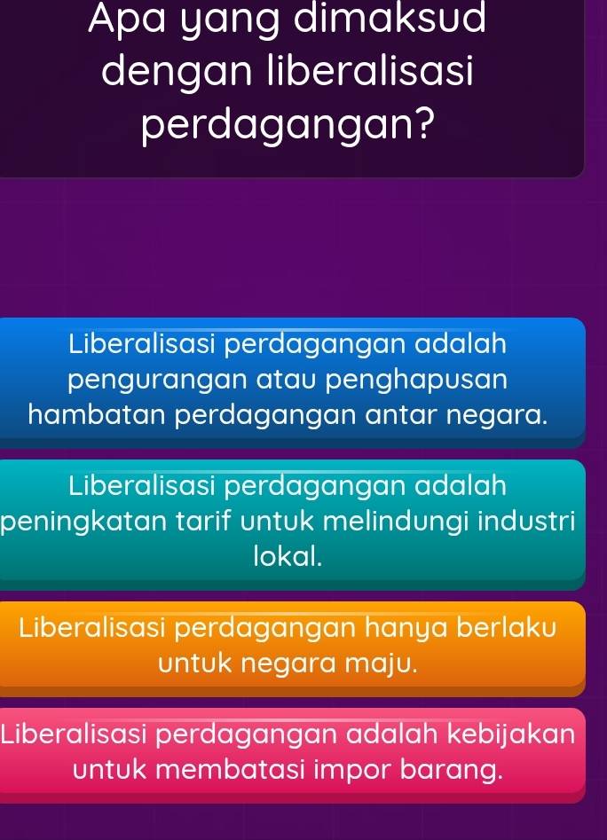 Apa yang dimaksud
dengan liberalisasi
perdagangan?
Liberalisasi perdagangan adalah
pengurangan atau penghapusan
hambatan perdagangan antar negara.
Liberalisasi perdagangan adalah
peningkatan tarif untuk melindungi industri
lokal.
Liberalisasi perdagangan hanya berlaku
untuk negara maju.
Liberalisasi perdagangan adalah kebijakan
untuk membatasi impor barang.