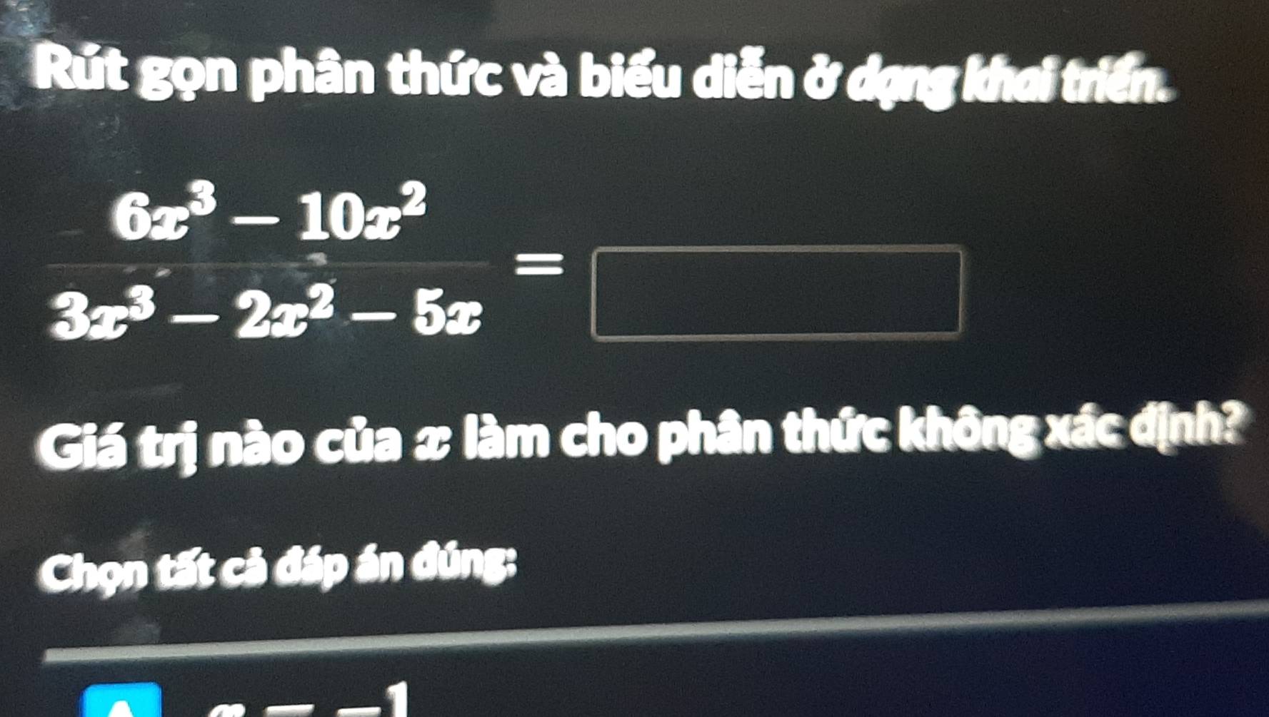 Rút gọn phân thức và biểu diễn ở dạng khai triển.
(-3,4)
 (6x^3-10x^2)/3x^3-2x^2-5x =□ x= □ /□  
120  □ /112 
f_2(x+y)=f_2(x+y)+f_2(x+y)  1/2 b=□^
Giá trị nào của x làm cho phân thức không xác định? 
Chọn tất cả đáp án đúng: