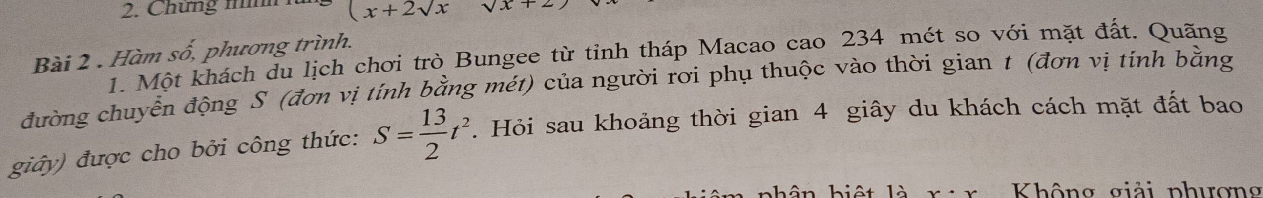 (x+2sqrt(x)
2. Chứng mìh sqrt(x)+2
Bài 2 . Hàm số, phương trình. 
1. Một khách du lịch chơi trò Bungee từ tỉnh tháp Macao cao 234 mét so với mặt đất. Quãng 
đường chuyển động S (đơn vị tính bằng mét) của người rơi phụ thuộc vào thời gian t (đơn vị tính bằng 
giây) được cho bởi công thức: S= 13/2 t^2. Hỏi sau khoảng thời gian 4 giây du khách cách mặt đất bao 
phân biệt là x· x Không giải phương