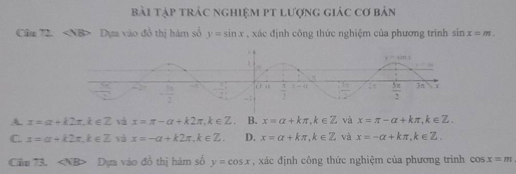 Bài tập trác nghiệm pT lượng giác cơ bản
Cầu 72. Dựa vào đồ thị hàm số y=sin x , xác định công thức nghiệm của phương trình sin x=m.
A. x=ax+k2π ,k∈ Z và x=π -alpha +k2π ,k∈ Z. B. x=alpha +kπ ,k∈ Z và x=π -alpha +kπ ,k∈ Z.
C. x=a+k2π ,k∈ Z yà x=-a+k2π ,k∈ Z. D. x=alpha +kπ ,k∈ Z và x=-alpha +kπ ,k∈ Z.
Cầu 73. NB> Dựa vào đồ thị hàm số y=cos x , xác định công thức nghiệm của phương trình cos x=m