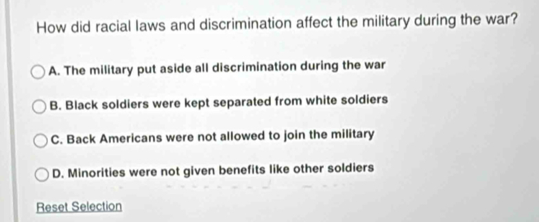 How did racial laws and discrimination affect the military during the war?
A. The military put aside all discrimination during the war
B. Black soldiers were kept separated from white soldiers
C. Back Americans were not allowed to join the military
D. Minorities were not given benefits like other soldiers
Reset Selection