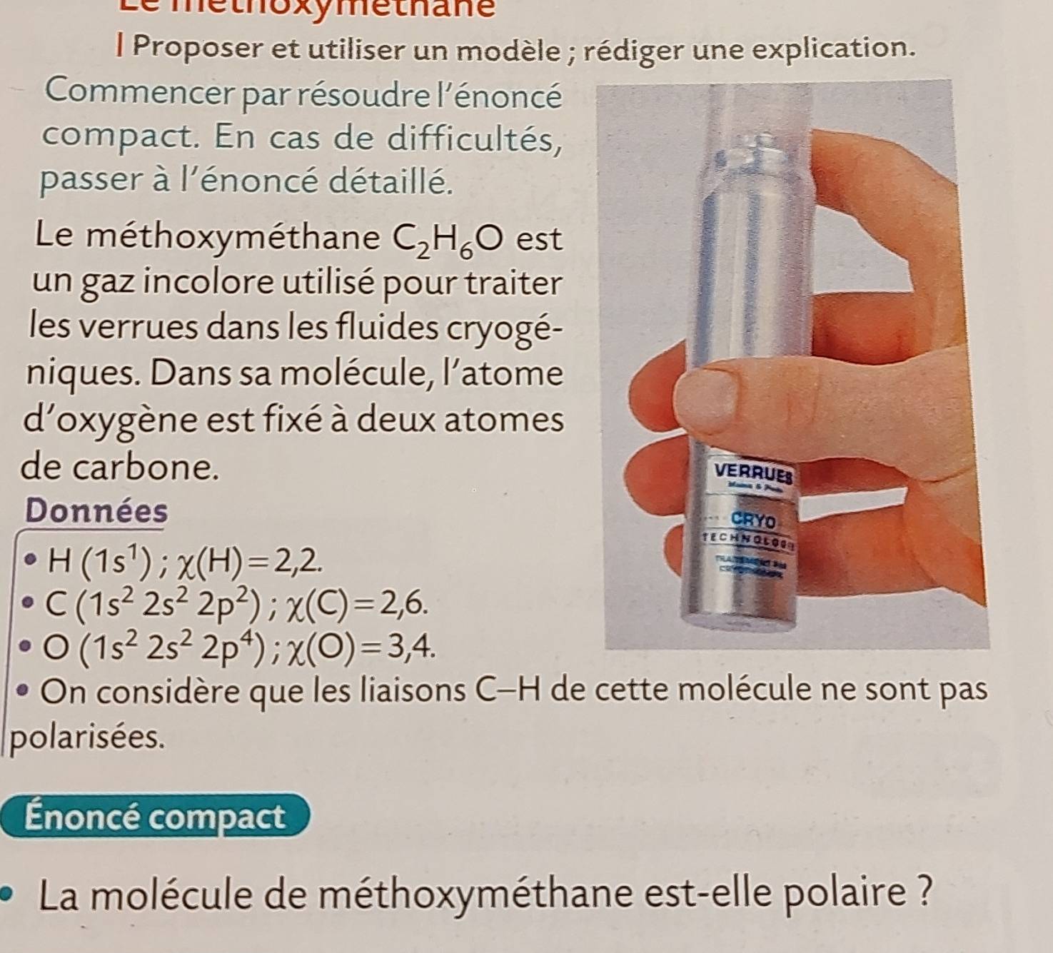 methoxymethane 
l Proposer et utiliser un modèle ; rédiger une explication. 
Commencer par résoudre l'énoncé 
compact. En cas de difficultés, 
passer à l'énoncé détaillé. 
Le méthoxyméthane C_2H_6O est 
un gaz incolore utilisé pour traiter 
les verrues dans les fluides cryogé- 
niques. Dans sa molécule, l’atome 
d'oxygène est fixé à deux atomes 
de carbone. 
Données
H(1s^1); chi (H)=2,2.
C(1s^22s^22p^2); x(C)=2,6. 
□ (1s^22s^22p^4); x(O)=3,4. 
On considère que les liaisons C-H de cette molécule ne sont pas 
polarisées. 
Énoncé compact 
La molécule de méthoxyméthane est-elle polaire ?