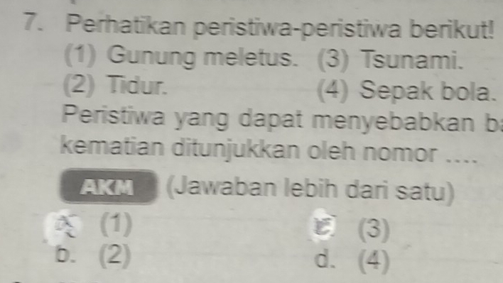 Perhatikan peristiwa-peristiwa berikut!
(1) Gunung meletus. (3) Tsunami.
(2) Tidur. (4) Sepak bola.
Peristiwa yang dapat menyebabkan ba
kematian ditunjukkan oleh nomor ....
AKM * (Jawaban lebih dari satu)
(1) ε(3)
b. (2) d. (4)