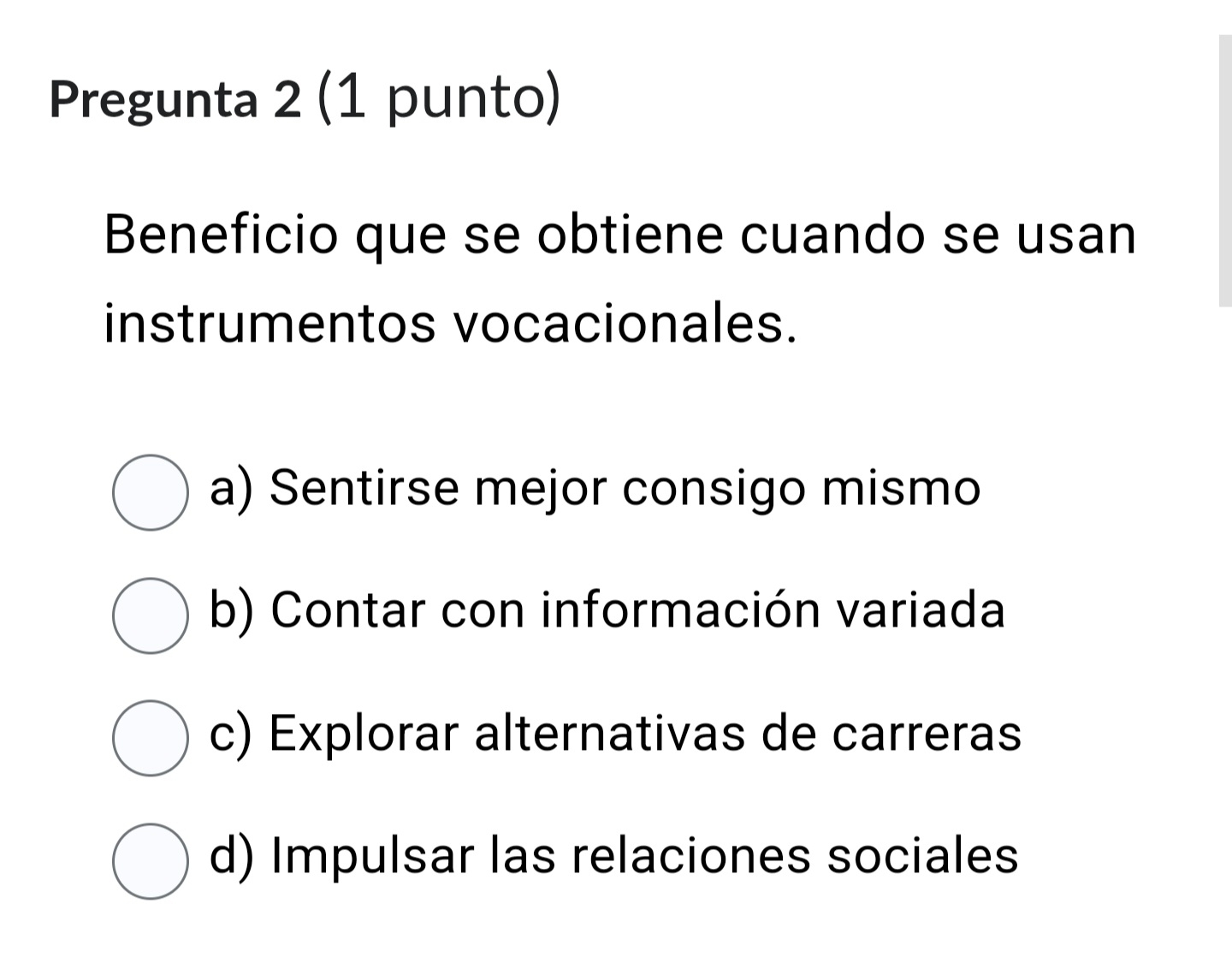 Pregunta 2 (1 punto)
Beneficio que se obtiene cuando se usan
instrumentos vocacionales.
a) Sentirse mejor consigo mismo
b) Contar con información variada
c) Explorar alternativas de carreras
d) Impulsar las relaciones sociales