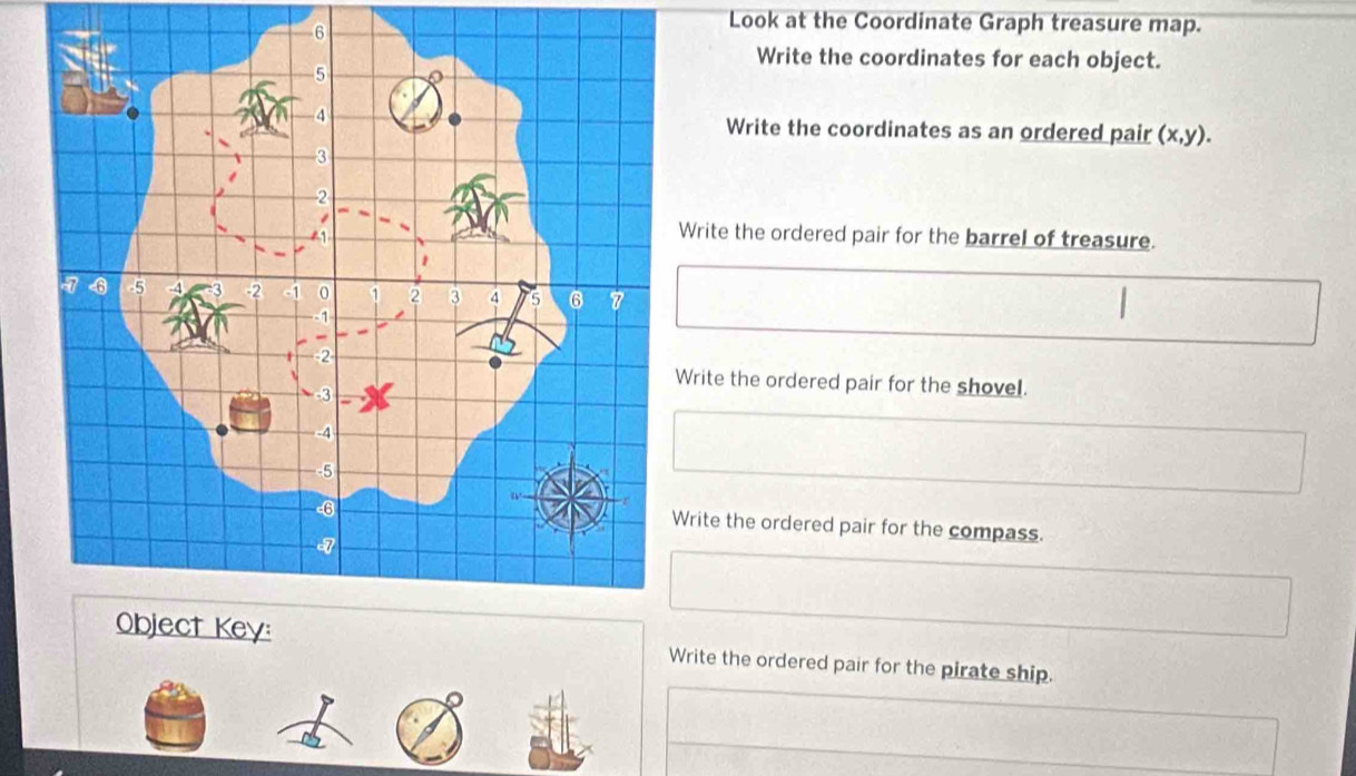 Look at the Coordinate Graph treasure map.
Write the coordinates for each object.
Write the coordinates as an ordered pair (x,y).
rite the ordered pair for the barrel of treasure.
rite the ordered pair for the shovel.
rite the ordered pair for the compass.
Write the ordered pair for the pirate ship.
~