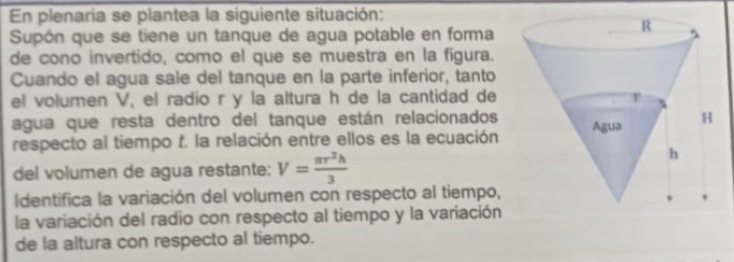 En plenaria se plantea la siguiente situación: 
Supón que se tiene un tanque de agua potable en forma 
de cono invertido, como el que se muestra en la figura. 
Cuando el agua sale del tanque en la parte inferior, tanto 
el volumen V, el radio r y la altura h de la cantidad de 
agua que resta dentro del tanque están relacionados 
respecto al tiempo f. la relación entre ellos es la ecuación 
del volumen de agua restante: V= π r^2h/3 
Identifica la variación del volumen con respecto al tiempo, 
la variación del radio con respecto al tiempo y la variación 
de la altura con respecto al tiempo.