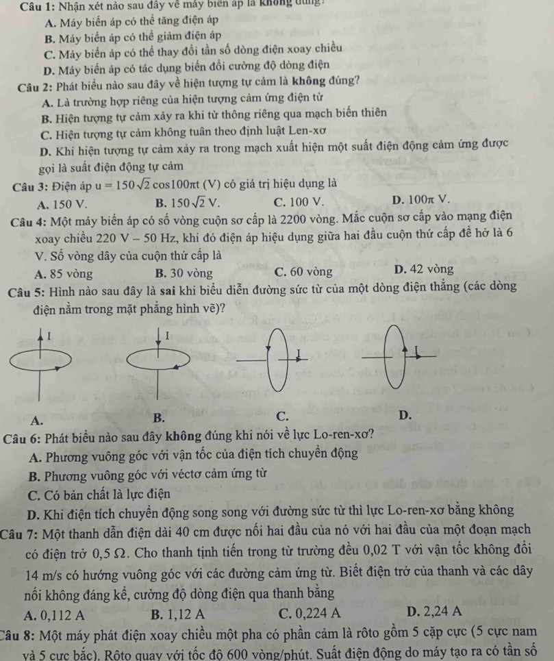 Nhận xét nào sau đây về máy biển áp là không dùng
A. Máy biển áp có thể tăng điện áp
B. Máy biển áp có thể giảm điện áp
C. Máy biến áp có thể thay đổi tần số dòng điện xoay chiều
D. Máy biến áp có tác dụng biển đổi cường độ dòng điện
Câu 2: Phát biều nào sau đây về hiện tượng tự cảm là không đúng?
A. Là trường hợp riêng của hiện tượng cảm ứng điện từ
B. Hiện tượng tự cảm xảy ra khi từ thông riêng qua mạch biến thiên
C. Hiện tượng tự cảm không tuân theo định luật Len-xơ
D. Khi hiện tượng tự cảm xảy ra trong mạch xuất hiện một suất điện động cảm ứng được
gọi là suất điện động tự cảm
Câu 3: Điện áp u=150sqrt(2) cos 100 πt (V) có giá trị hiệu dụng là
A. 150 V. B. 150sqrt(2)V. C. 100 V. D. 100π V.
Câu 4: Một máy biến áp có số vòng cuộn sơ cấp là 2200 vòng. Mắc cuộn sơ cấp vào mạng điện
xoay chiều 220 V - 50 Hz, khi đó điện áp hiệu dụng giữa hai đầu cuộn thứ cấp đề hở là 6
V. Số vòng dây của cuộn thứ cấp là
A. 85 vòng B. 30 vòng C. 60 vòng D. 42 vòng
Câu 5: Hình nào sau đây là sai khi biểu diễn đường sức từ của một dòng điện thắng (các dòng
điện nằm trong mặt phẳng hình vẽ)?
A.
B.
C.
D.
Câu 6: Phát biểu nào sau đây không đúng khi nói về lực Lo-ren-xơ?
A. Phương vuông góc với vận tốc của điện tích chuyển động
B. Phương vuông góc với véctơ cảm ứng từ
C. Có bản chất là lực điện
D. Khi điện tích chuyển động song song với đường sức từ thì lực Lo-ren-xơ bằng không
Câu 7: Một thanh dẫn điện dài 40 cm được nối hai đầu của nó với hai đầu của một đoạn mạch
có điện trở 0,5 Ω. Cho thanh tịnh tiến trong từ trường đều 0,02 T với vận tốc không đổi
14 m/s có hướng vuông góc với các đường cảm ứng từ. Biết điện trở của thanh và các dây
nối không đáng kể, cường độ dòng điện qua thanh bằng
A. 0,112 A B. 1,12 A C. 0,224 A D. 2,24 A
Câu 8: Một máy phát điện xoay chiều một pha có phần cảm là rôto gồm 5 cặp cực (5 cực nam
và 5 cực bắc), Rộto quay với tốc độ 600 vòng/phút. Suất điện động do máy tạo ra có tần số