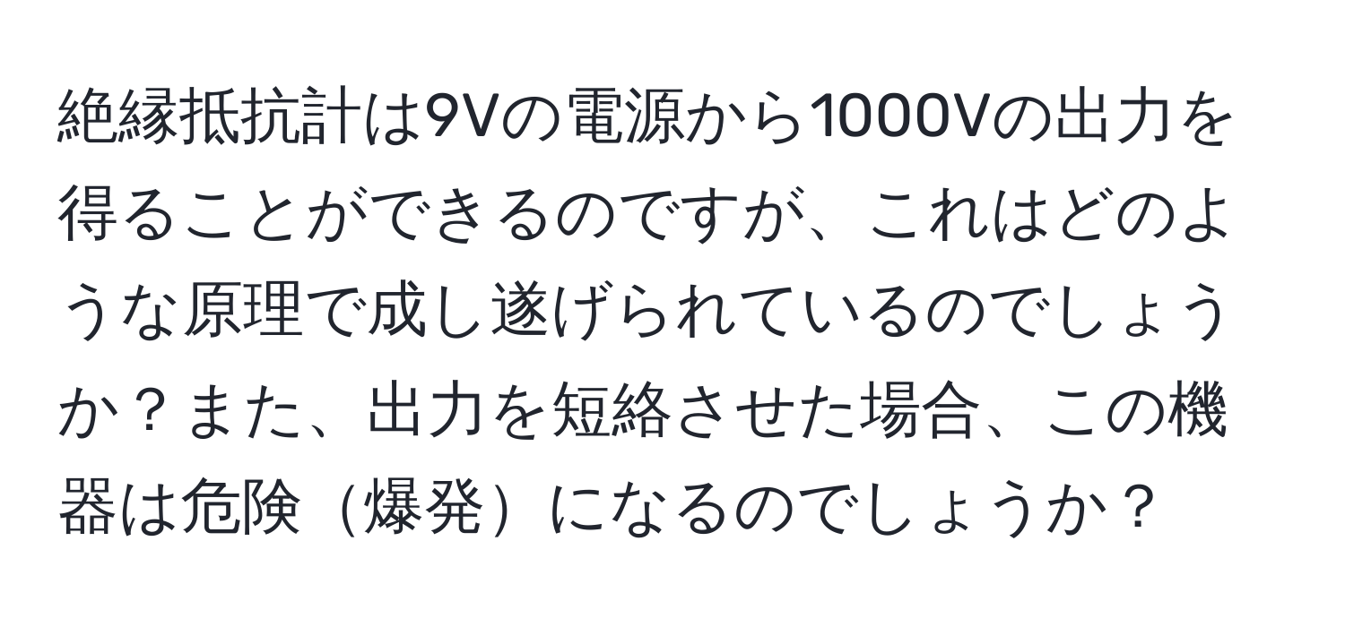 絶縁抵抗計は9Vの電源から1000Vの出力を得ることができるのですが、これはどのような原理で成し遂げられているのでしょうか？また、出力を短絡させた場合、この機器は危険爆発になるのでしょうか？