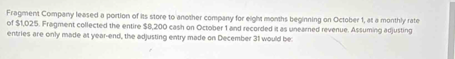 Fragment Company leased a portion of its store to another company for eight months beginning on October 1, at a monthly rate 
of $1,025. Fragment collected the entire $8,200 cash on October 1 and recorded it as unearned revenue. Assuming adjusting 
entries are only made at year -end, the adjusting entry made on December 31 would be: