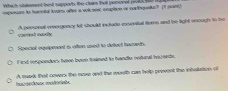 Which statement best supports the claim that personal profuct tut 
exposure to harmful toxins after a volcanic eruption or earthquake? (1 point)
A personal emergency kit should include essential itors and be light enough to be
carried easily
Special equipment is often used to detect hazards.
First responders have been trained to handle natural hazards.
A mask that covers the nose and the mouth can help prevent the inhalation of
hazardous materials.