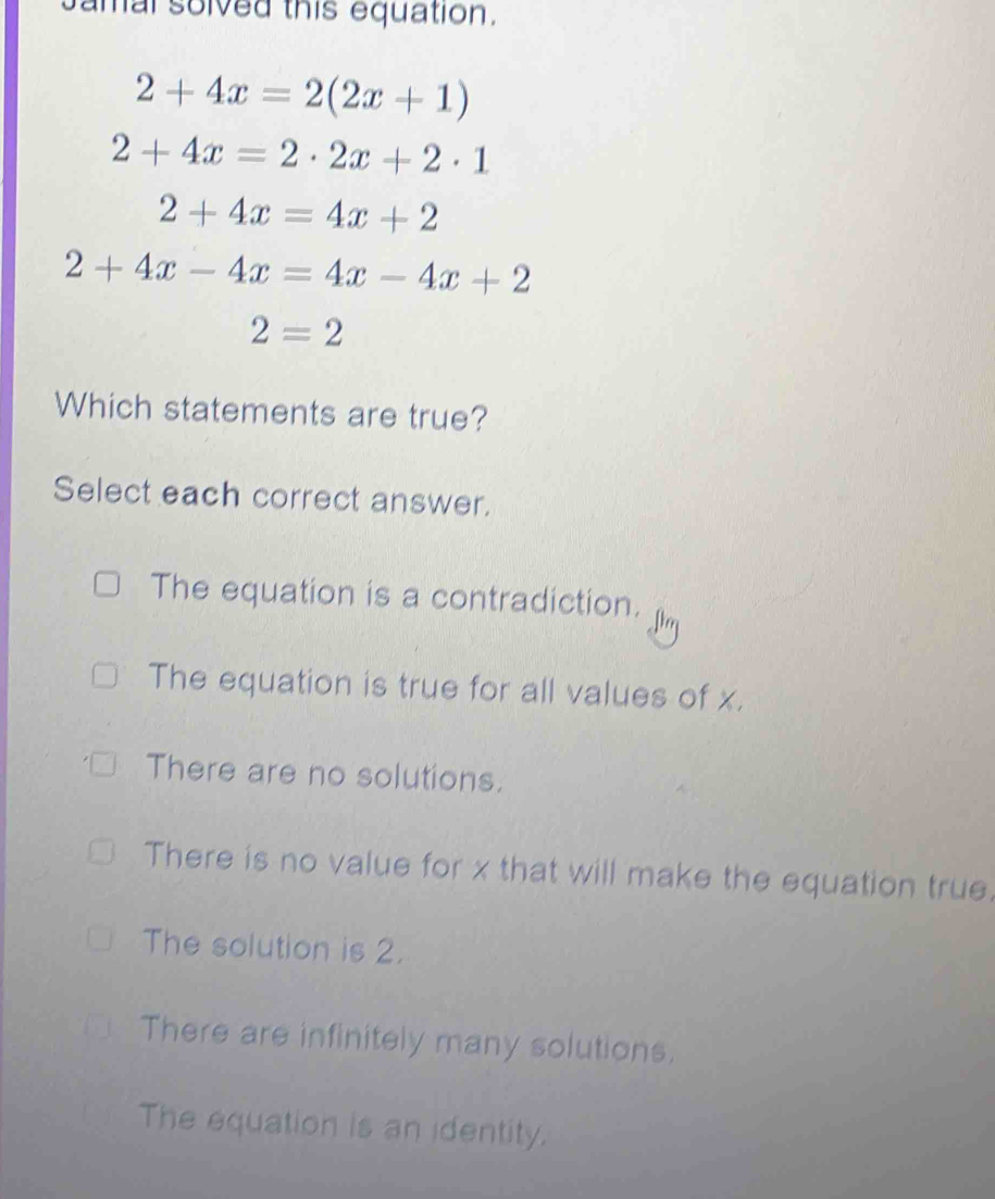 amal solved this equation.
2+4x=2(2x+1)
2+4x=2· 2x+2· 1
2+4x=4x+2
2+4x-4x=4x-4x+2
2=2
Which statements are true?
Select each correct answer.
The equation is a contradiction.
The equation is true for all values of x.
There are no solutions.
There is no value for x that will make the equation true.
The solution is 2.
There are infinitely many solutions.
The equation is an identity.