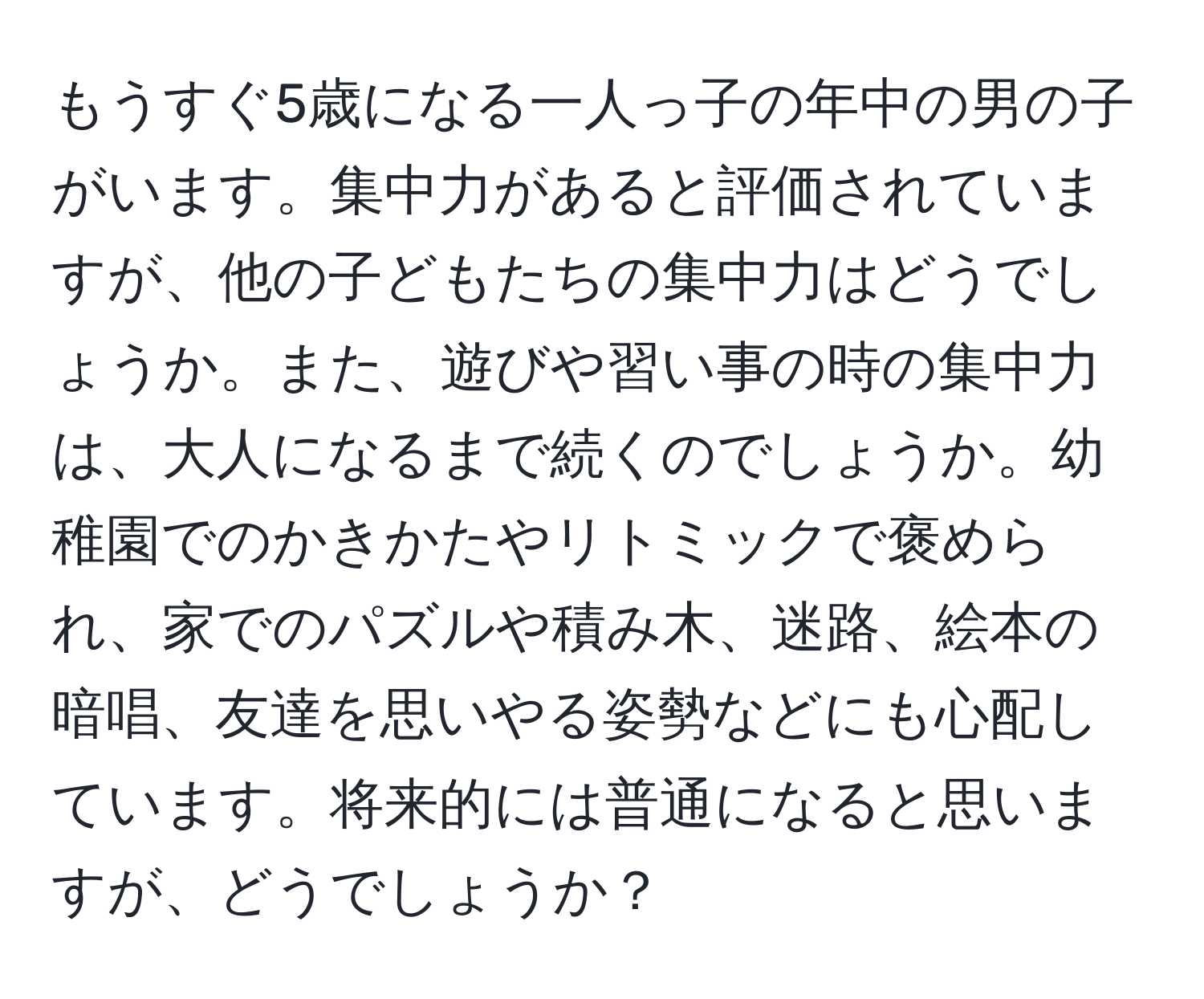 もうすぐ5歳になる一人っ子の年中の男の子がいます。集中力があると評価されていますが、他の子どもたちの集中力はどうでしょうか。また、遊びや習い事の時の集中力は、大人になるまで続くのでしょうか。幼稚園でのかきかたやリトミックで褒められ、家でのパズルや積み木、迷路、絵本の暗唱、友達を思いやる姿勢などにも心配しています。将来的には普通になると思いますが、どうでしょうか？