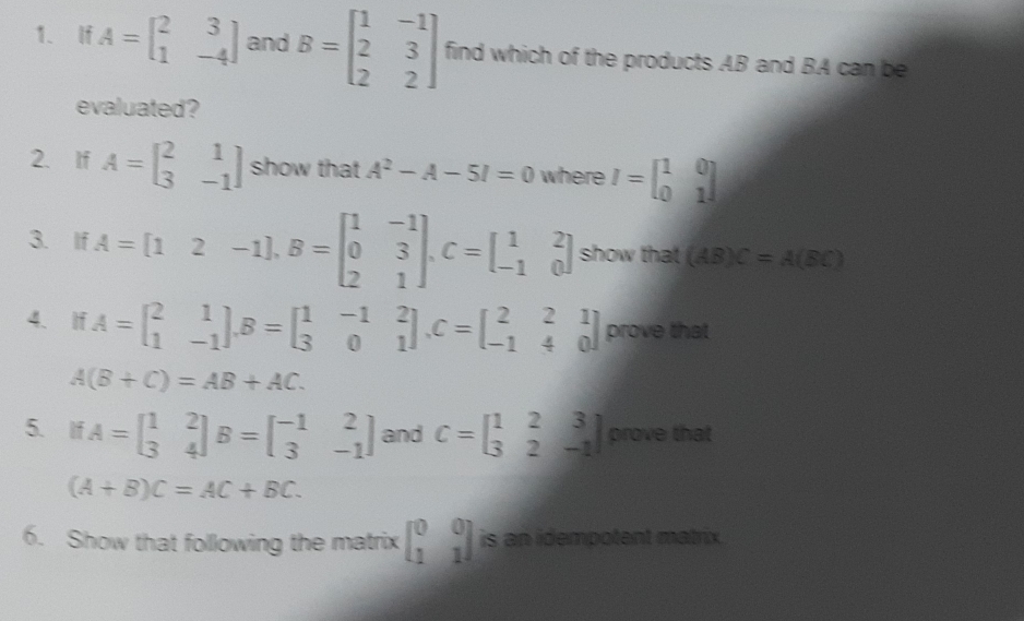 If A=beginbmatrix 2&3 1&-4endbmatrix and B=beginbmatrix 1&-1 2&3 2&2endbmatrix find which of the products AB and BA can be 
evaluated? 
2、 If A=beginbmatrix 2&1 3&-1endbmatrix show that A^2-A-5I=0 where I=beginbmatrix 1&0 0&1endbmatrix
3. If A=[12-1], B=beginbmatrix 1&-1 0&3 2&1endbmatrix , C=beginbmatrix 1&2 -1&0endbmatrix show that (AB)C=A(BC)
4、 If A=beginbmatrix 2&1 1&-1endbmatrix , B=beginbmatrix 1&-1&2 3&0&1endbmatrix , C=beginbmatrix 2&2&1 -1&4&0endbmatrix prove that
A(B+C)=AB+AC. 
5. If A=beginbmatrix 1&2 3&4endbmatrix B=beginbmatrix -1&2 3&-1endbmatrix and C=beginbmatrix 1&2&3 3&2&-1endbmatrix prove that
(A+B)C=AC+BC. 
6. Show that following the matrix beginbmatrix 0&0 1&1endbmatrix is an idempotent matrix .