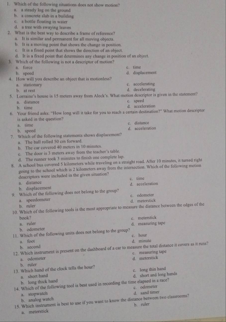 Which of the following situations does not show motion?
a. a steady log on the ground
b. a concrete slab in a building
c. a bottle floating in water
d. a tree with swaying leaves
2. What is the best way to describe a frame of reference?
a. It is similar and permanent for all moving objects.
b. It is a moving point that shows the change in position.
c. It is a fixed point that shows the direction of an object.
d. It is a fixed point that determines any change in position of an object.
3. Which of the following is not a descriptor of motion?
a. force c. time
b. speed d. displacement
4. How will you describe an object that is motionless?
a. stationary c. accelerating
b. at rest d. decelerating
5. Lorraine’s house is 15 meters away from Aleck’s. What motion descriptor is given in the statement?
a. distance c. speed
b. time d. acceleration
6. Your friend asks: “How long will it take for you to reach a certain destination?” What motion descriptor
is asked in the question?
a. time c. distance
b. speed d. acceleration
7. Which of the following statements shows displacement?
a. The ball rolled 50 cm forward.
b. The car covered 40 meters in 10 minutes.
c. The door is 3 meters away from the teacher’s table.
d. The runner took 3 minutes to finish one complete lap.
8. A school bus covered 5 kilometers while traveling on a straight road. After 10 minutes, it turned right
going to the school which is 2 kilometers away from the intersection. Which of the following motion
descriptors were included in the given situation?
a. distance c. time
b. displacement d. acceleration
9. Which of the following does not belong to the group?
a. speedometer c. odometer
b. ruler d. meterstick
10. Which of the following tools is the most appropriate to measure the distance between the edges of the
book?
c. meterstick
a. ruler d. measuring tape
b. odometer
11. Which of the following units does not belong to the group?
c. hour
a. foot d. minute
b. second
12. Which instrument is present on the dashboard of a car to measure the total distance it covers as it runs?
a. odometer c. measuring tape
b. ruler d. meterstick
13. Which hand of the clock tells the hour?
a. short hand c. long thin hand
b. long thick hand d. short and long hands
14. Which of the following tool is best used in recording the time elapsed in a race?
a. stopwatch c. odometer
b. analog watch d. sand timer
15. Which instrument is best to use if you want to know the distance between two classrooms?
a. meterstick b. ruler