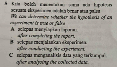 Kita boleh menentukan sama ada hipotesis
sesuatu eksperimen adalah benar atau palsu
We can determine whether the hypothesis of an
experiment is true or false
A selepas menyiapkan laporan.
after completing the report.
B selepas menjalankan eksperimen.
after conducting the experiment.
C selepas menganalisis data yang terkumpul.
after analysing the collected data.