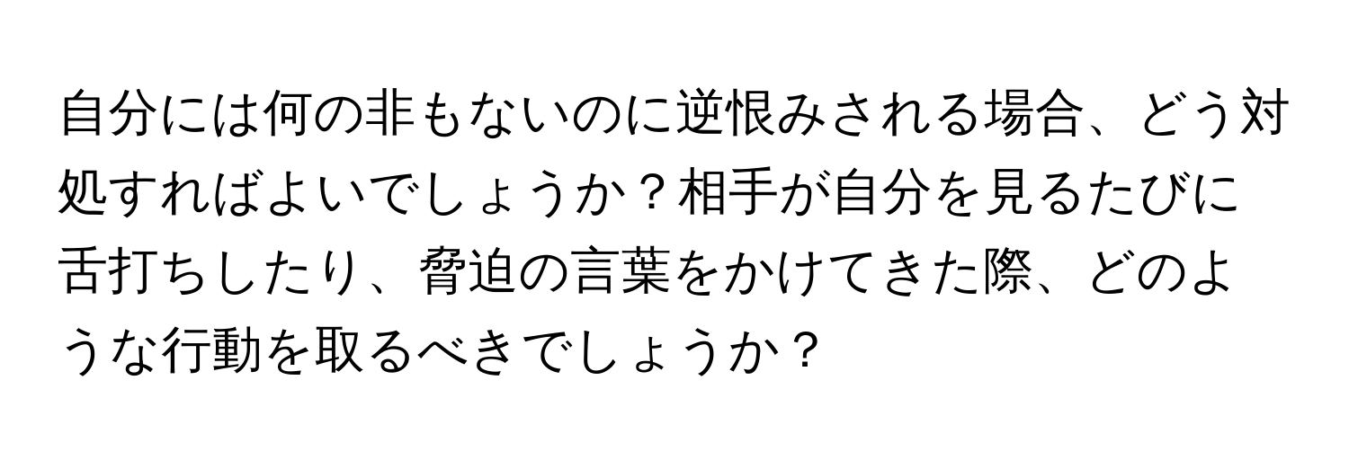 自分には何の非もないのに逆恨みされる場合、どう対処すればよいでしょうか？相手が自分を見るたびに舌打ちしたり、脅迫の言葉をかけてきた際、どのような行動を取るべきでしょうか？