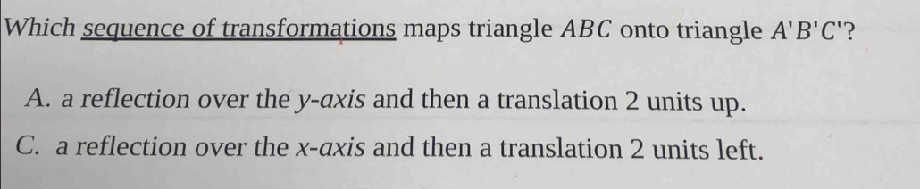 Which sequence of transformations maps triangle ABC onto triangle A'B'C' ?
A. a reflection over the y-axis and then a translation 2 units up.
C. a reflection over the x-axis and then a translation 2 units left.