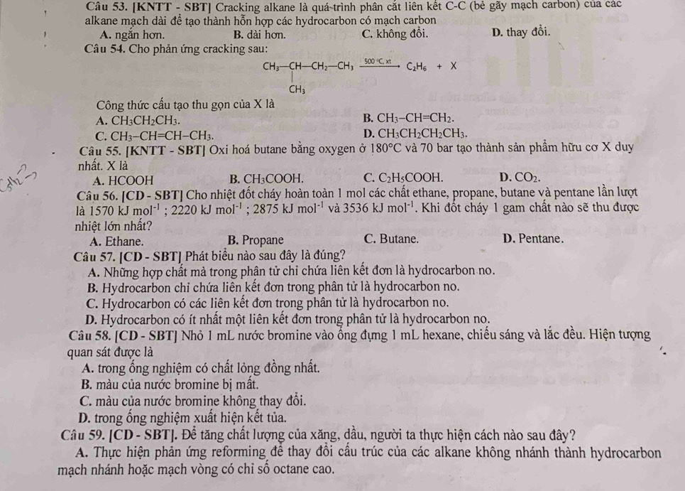 [KNTT - SBT] Cracking alkane là quá trình phân cắt liên kết C-C (bẻ gãy mạch carbon) của các
alkane mạch dài để tạo thành hỗn hợp các hydrocarbon có mạch carbon
A. ngắn hơn. B. dài hơn. C. không đổi. D. thay đồi.
Câu 54. Cho phản ứng cracking sau:
CH_3-CH-CH_2-CH_3xrightarrow 500°C.H_6CH_6+X
Công thức cấu tạo thu gọn của X là
B.
A. CH_3CH_2CH_3. CH_3-CH=CH_2.
C. CH_3-CH=CH-CH_3. D. CH_3CH_2CH_2CH_3.
Câu 55. [KI NTT-S BT| | Oxi hoá butane bằng oxygen ở 180°C và 70 bar tạo thành sản phẩm hữu cơ X duy
nhất. * |z
A. HCOOH B. CH_3COOH. C. C_2H_5COOH. D. CO_2.
Câu 56. [CD - SBT] Cho nhiệt đốt cháy hoàn toàn 1 mol các chất ethane, propane, butane và pentane lần lượt
là 1570kJmol^(-1);2220kJmol^(-1);2875kJmol^(-1) và 3536kJmol^(-1). Khi đốt cháy 1 gam chất nào sẽ thu được
nhiệt lớn nhất?
A. Ethane. B. Propane C. Butane. D. Pentane.
Câu 57. [CD - SBT] Phát biểu nào sau đây là đúng?
A. Những hợp chất mà trong phận tử chỉ chứa liên kết đơn là hydrocarbon no.
B. Hydrocarbon chỉ chứa liên kết đơn trong phân tử là hydrocarbon no.
C. Hydrocarbon có các liên kết đơn trong phân tử là hydrocarbon no.
D. Hydrocarbon có ít nhất một liên kết đơn trong phân tử là hydrocarbon no.
Câu 58. [CD - SBT] Nhỏ 1 mL nước bromine vào ống đựng 1 mL hexane, chiếu sáng và lắc đều. Hiện tượng
quan sát được là
A. trong ổng nghiệm có chất lỏng đồng nhất.
B. màu của nước bromine bị mất.
C. màu của nước bromine không thay đổi.
D. trong ống nghiệm xuất hiện kết tủa.
Câu 59. [CD - SBT]. Để tăng chất lượng của xăng, dầu, người ta thực hiện cách nào sau đây?
A. Thực hiện phản ứng reforming để thay đổi cầu trúc của các alkane không nhánh thành hydrocarbon
mạch nhánh hoặc mạch vòng có chỉ số octane cao.