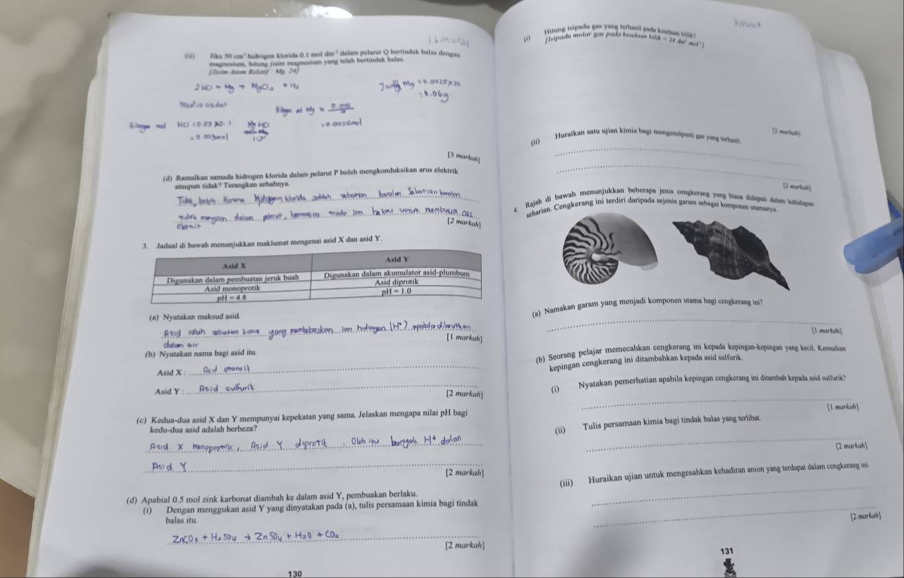 Hitung isipado gas y ang terhasd pala kndn t   
T hipadu molar gas pada keadaan hilk - 24 de' mot
(ii) Jika 50 cm² hndrogen kiurida 0.1 mol dm^2 dalam pelarot Q bertindak balas dengan
magnosium, hitung jixim magnesium yang telsh bertindak bolas.
* éim Aom Relaat : My. 24
[1 morkati
_
(ii) Huraikan satu ujian kimia.bagi mengenalpon go yvng tortaoi
[3 markah]
(d) Ramalkan samada hidrogen klorida dalam pelarut P boleh mengkonduksikan arus elektrik
_
ataupun ridak? Terangkan sebabnya
[2 markak
_
_Rajah di bawah menunjukkan beberapa jenis cengkerang yang biasa didapan dalan khidapn
_  M   C seharian. Cengkerang ini terdiri daripada sejenis garam sebagai komposes utmeya
[2 markah]
kkan maklumat mengenai asid X dan asid Y.
(a) Nyatakan maksud asid. (a) Namakan garam yang menjadi komponen utama bagi cengkerang ini
_
_
[l markuh]
markah
clatain ar
(b) Seorang pelajar memecahkan cengkerang ini kepada kepingan-kepingan yang kecil. Kemudian
(b) Nyatakan nama bagi asid itu
Asid X :
_kepingan cengkerang ini ditambahkan kepada asid sulfurik
Asid Y :_ (i) Nyatakan pemerhatian apabila kepingan cengkerang ini ditambah kepada asid sulfurik?
[2 markah]
_
1 markah
(c) Kedua-dua asid X dan Y mempunyai kepekatan yang sama. Jelaskan mengapa nilai pH bagi
_
kedu-dua asid adalah berbeza?
(ii) Tulis persamaan kimia bagi tindak balas yang terlibat.
_
[2 markah
_(iii) Huraikan ujian untuk mengesahkan kehadiran anion yang terdapat dalam cengkerang ini
[2 markah]
(d) Apabial 0.5 mol zink karbonat diambah ke dalam asid Y, pembuakan berlaku.
(1) Dengan menggukan asid Y yang dinyatakan pada (a), tulis persamaan kimia bagi tindak_
_
balas itu.
2 markuh
_
[2 markah] 131
130