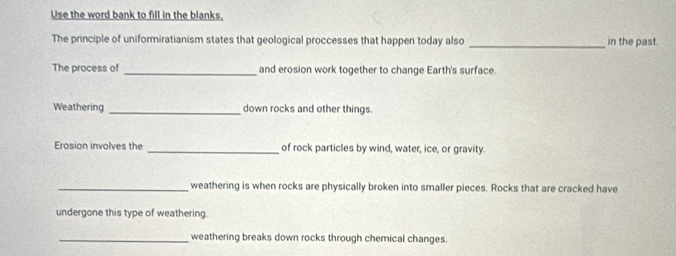 Use the word bank to fill in the blanks, 
The principle of uniformiratianism states that geological proccesses that happen today also _in the past. 
The process of _and erosion work together to change Earth's surface. 
Weathering _down rocks and other things. 
Erosion involves the _of rock particles by wind, water, ice, or gravity. 
_weathering is when rocks are physically broken into smaller pieces. Rocks that are cracked have 
undergone this type of weathering. 
_weathering breaks down rocks through chemical changes.