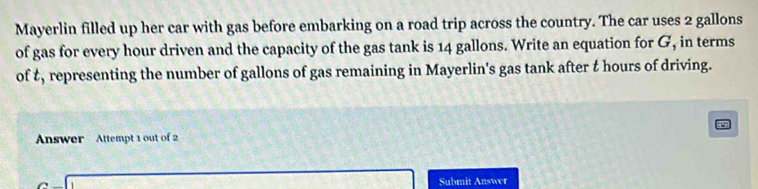 Mayerlin filled up her car with gas before embarking on a road trip across the country. The car uses 2 gallons
of gas for every hour driven and the capacity of the gas tank is 14 gallons. Write an equation for G, in terms 
of t, representing the number of gallons of gas remaining in Mayerlin's gas tank after t hours of driving. 
a 
Answer Attempt 1 out of 2
(-3,4) Submit Answer