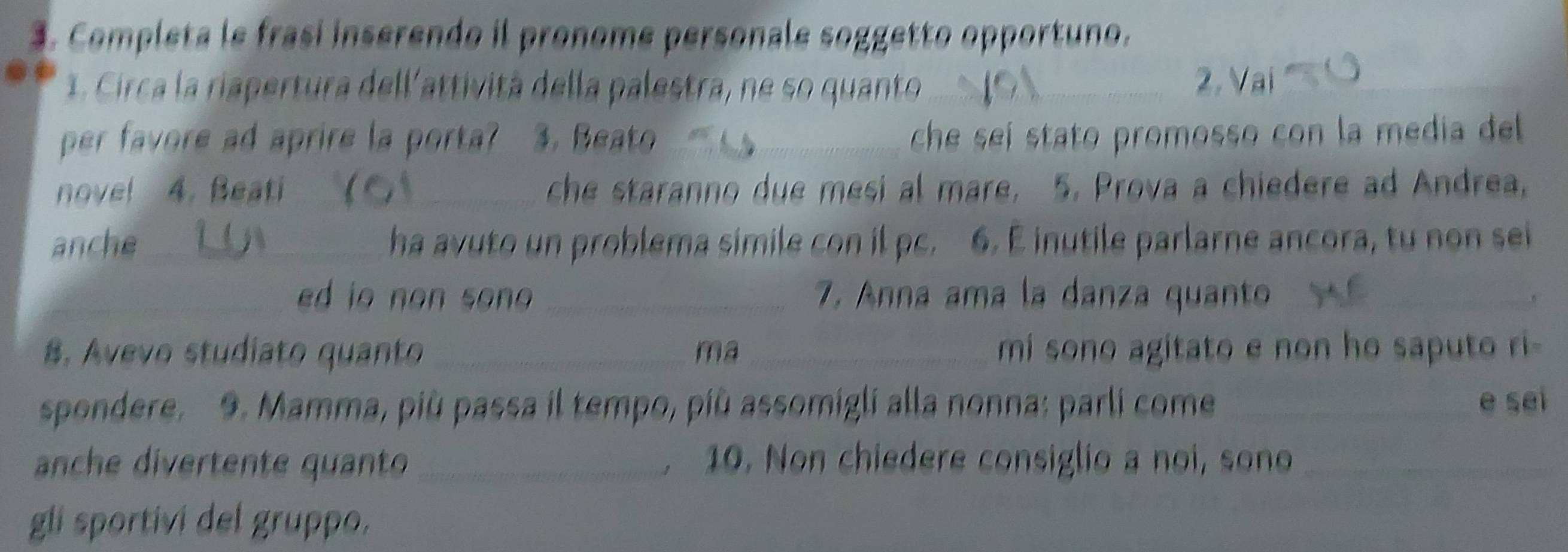 Completa le frasi inserendo il pronome personale soggetto opportuno. 
1. Circa la riapertura dell'attività della palestra, ne so quanto _ 
2. Vai_ 
per favore ad aprire la porta? 3. Beato _che seí stato promosso con la media del 
nove! 4. Beati _ che staranno due mesi al mare, 5. Prova a chiedere ad Andrea, 
anche_ ha avuto un problema simile con il pc. 6. E inutile parlarne ancora, tu non sei 
_ed io non son _7. Anna ama la danza quanto_ 
8. Avevo studiato quanto _ma _mi sono agitato e non ho saputo ri- 
spondere. 9. Mamma, più passa il tempo, più assomigli alla nonna: parli come _e sei 
anche divertente quanto _. 10. Non chiedere consiglio a noi, sono_ 
gli sportivi del gruppo.