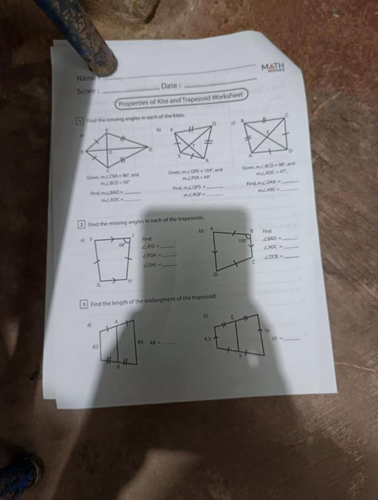 MAth
Name
Score : _Date :
_
Properties of Kite and Trapezoid Worksheet
Find the missing angles in each of the kitm.
 
and m∠ AOC=47°, , and
Given m e ∠ CBA=86° , and m∠ PSR=49° Given, m∠ BCD=98°
Given, m∠ QPS=104°
m∠ BCD=56° Find. m∠ QPS=
Find m∠ BAD= _ __Fird m∠ DAB= __
m∠ ABC=
m∠ RQP=
m∠ ADC= _
2 Find the missing angles in each of the trapezoids.
bìFind
Find ∠ BAD= _
∠ IFG= _ ∠ ADC= _
_ ∠ FGH=
_ ∠ DCB=
_ ∠ GHI=
3 Find the length of the midsegment of the trapezoid
b)
16
4.5   = _
|