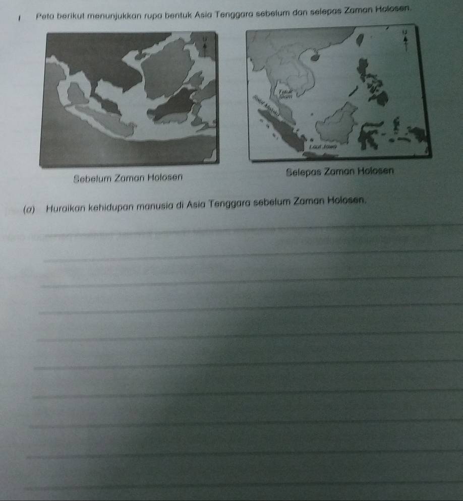 Peta berikut menunjukkan rupa bentuk Asia Tenggara sebelum dan selepas Zaman Holosen. 
Sebelum Zaman Holosen Selepas Zaman Holosen 
(a) Huraikan kehidupan manusia di Asia Tenggara sebelum Zaman Holosen. 
_ 
_ 
_ 
_ 
_ 
_ 
_ 
_ 
_ 
_