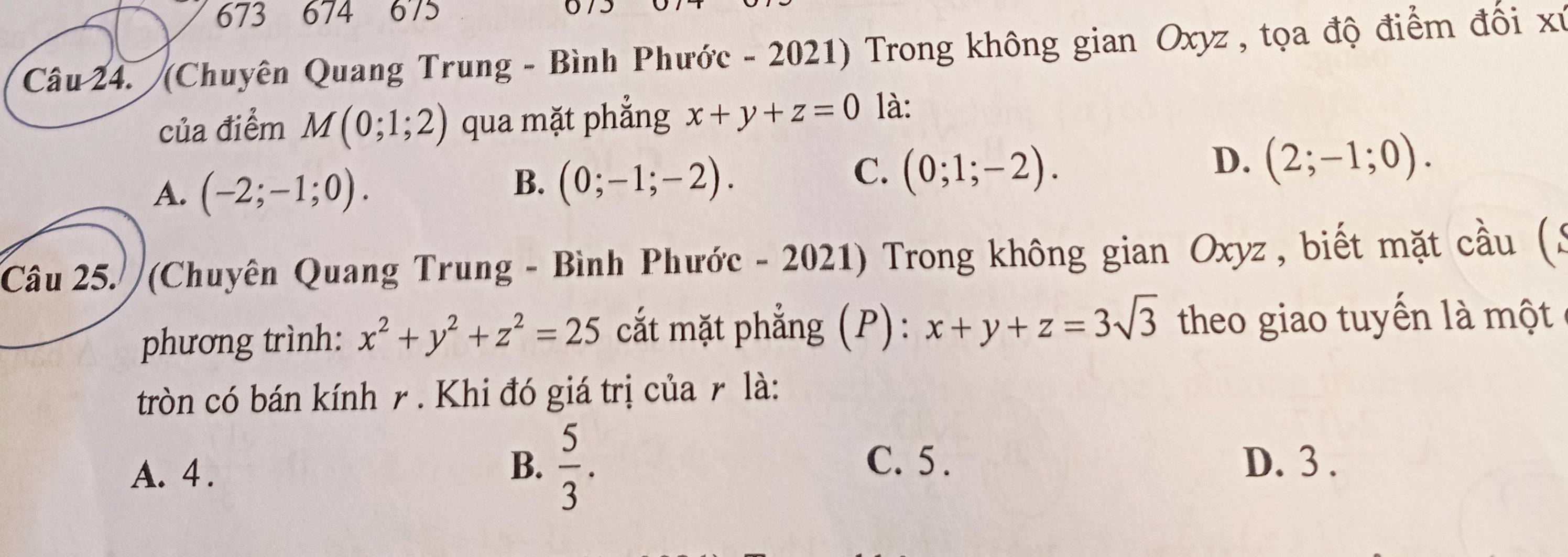 673 674 675
Câu 24. (Chuyên Quang Trung - Bình Phước - 2021) Trong không gian Oxyz , tọa độ điểm đối xỉ
của điểm M(0;1;2) qua mặt phẳng x+y+z=0 là:
A. (-2;-1;0).
B. (0;-1;-2).
C. (0;1;-2).
D. (2;-1;0). 
Câu 25. (Chuyên Quang Trung - Bình Phước - 2021) Trong không gian Oxyz , biết mặt cầu (3
phương trình: x^2+y^2+z^2=25 cất mặt phẳng (P): x+y+z=3sqrt(3) theo giao tuyến là một
tròn có bán kính r. Khi đó giá trị của r là:
B.  5/3 . C. 5.
A. 4. D. 3.