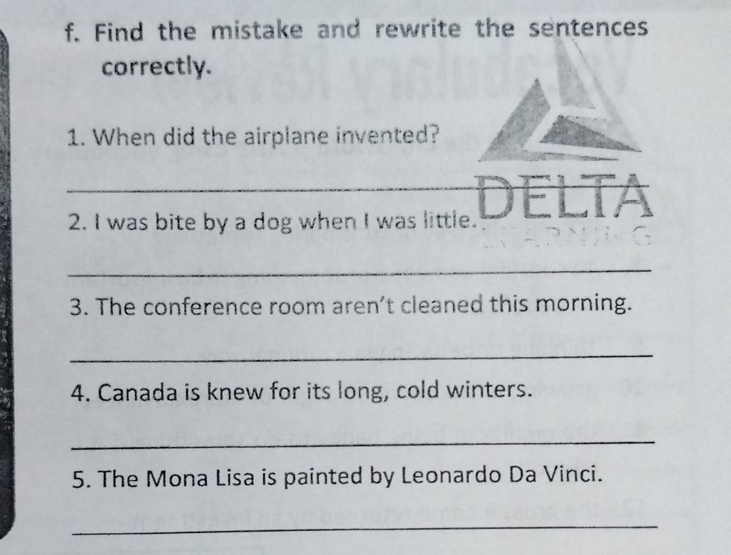 Find the mistake and rewrite the sentences 
correctly. 
1. When did the airplane invented? 
_2. I was bite by a dog when I was little. DELTA 
_ 
3. The conference room aren't cleaned this morning. 
_ 
4. Canada is knew for its long, cold winters. 
_ 
5. The Mona Lisa is painted by Leonardo Da Vinci. 
_