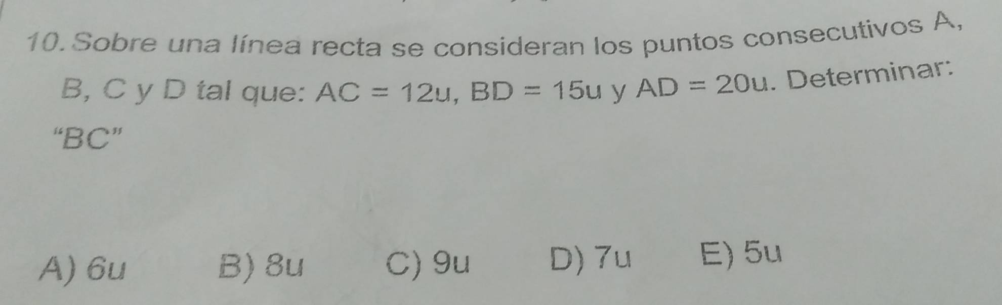 Sobre una línea recta se consideran los puntos consecutivos A,
B, C y D tal que: AC=12u, BD=15u y AD=20u. Determinar:
“ BC ”
A) 6u B) 8u C) 9u
D) 7u E) 5u