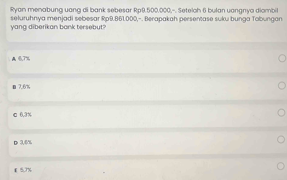 Ryan menabung uang di bank sebesar Rp9.500.000,-. Setelah 6 bulan uangnya diambil
seluruhnya menjadi sebesar Rp9.861.000,-. Berapakah persentase suku bunga Tabungan
yang diberikan bank tersebut?
A 6,7%
B 7,6%
c 6,3%
D 3,6%
E 5,7%