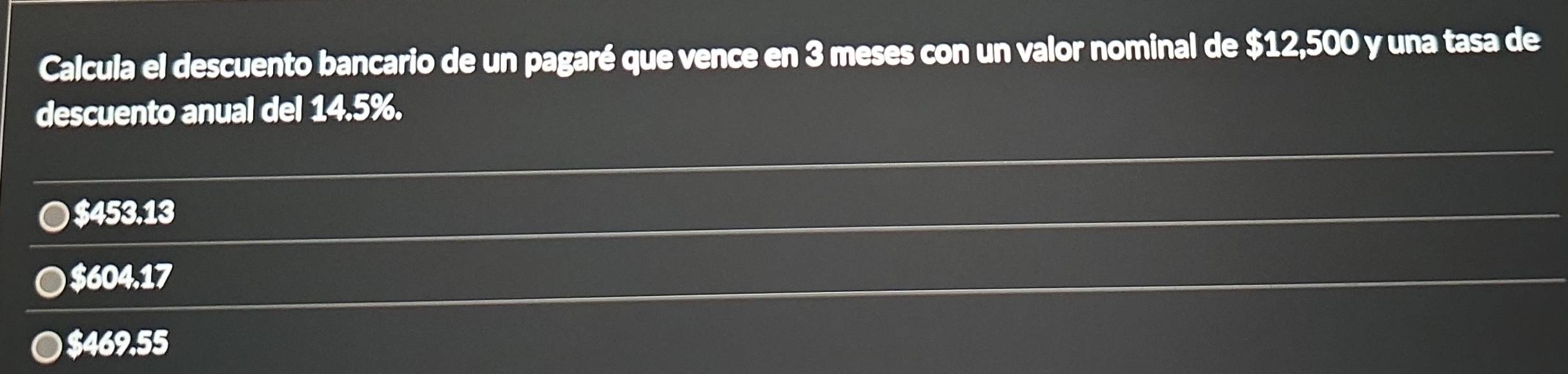 Calcula el descuento bancario de un pagaré que vence en 3 meses con un valor nominal de $12,500 y una tasa de
descuento anual del 14.5%.
● $453.13
● $604.17
$469.55