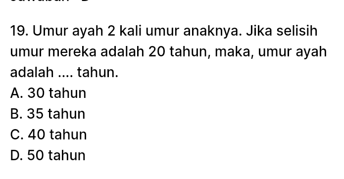 Umur ayah 2 kali umur anaknya. Jika selisih
umur mereka adalah 20 tahun, maka, umur ayah
adalah .... tahun.
A. 30 tahun
B. 35 tahun
C. 40 tahun
D. 50 tahun