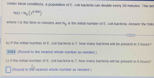 Under ideal conditions, a population of E. coli bacteria can double every 20 minutes. This be
N(t)=N_0(2^(0.05t))
where t is the time in minutes and N_0 is the initial number of E. coli bacteria. Answer the follo 
b) If the initial number of E. coli bacteria is 7, how many bacteria will be present in 3 hours? 
3584 (Round to the nearest whole number as needed.) 
c) If the initial number of E. coli bacteria is 7, how many bacteria will be present in 6 hours? 
(Round to the nearest whole number as needed.)