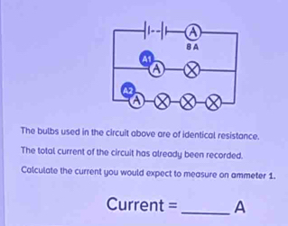 a 
B A 
A1 
a 
a 
The bulbs used in the circuit above are of identical resistance. 
The total current of the circuit has already been recorded. 
Calculate the current you would expect to measure on ammeter 1. 
Current =_ A