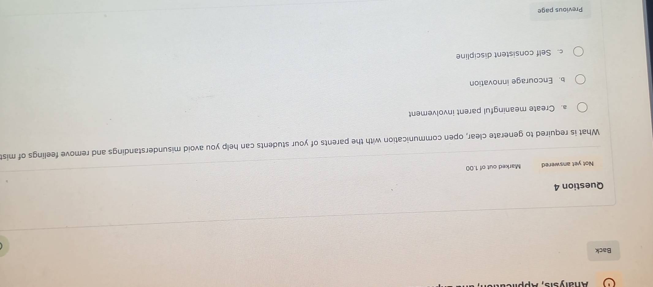 Analysis,
Back
Question 4
Not yet answered Marked out of 1.00
What is required to generate clear, open communication with the parents of your students can help you avoid misunderstandings and remove feelings of mist
a. Create meaningful parent involvement
b. Encourage innovation
c. Self consistent discipline
Previous page