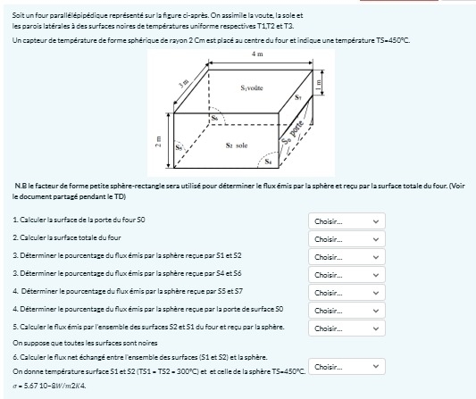 Soit un four parallélépipédique représenté sur la figure ci-après. On assimile la voute, la sole et
les parois latérales à des surfaces noires de températures uniforme respectives T1,T2 et T3.
Un capteur de température de forme sphérique de rayon 2 Cm est placé au centre du four et indique une température TS=450°C
N.B le facteur de forme petite sphère-rectangle sera utilisé pour déterminer le flux émis par la sphère et reçu par la surface totale du four. (Voir
le document partagé pendant le TD
1. Calculler la surface de la porte du four 50 Choisir...
2  Cal culer la surface totale du four Choisir...
3. Déterminer le pourcentage du flux émis par la sphère reque par 51 et 52 Choisir...
3. Déterminer le pourcentage du flux émis par la sphère reçue par 54 et 56 Choisir...
4. Déterminer le pourcentage du flux émis par la sphère reque par S5 et 57 Choisir
4. Déterminer le pourcentage du flux émis par la sphère reque par la porte de surface 50 Choisir..,
5. Calculler le flux émis par l'ensemble des surfaces S2 et S1 du four et reçu par la sphère. Choisir...
On suppose que toutes les surfaces sont noires
6. Calculer le flux net échangé entre l'ensemble des surfaces (51 et S2) et la sphère.
On donne température suirface 51 et S2(TS1=TS2=300°C) et et celle de la sphère TS=450°C Choisir...
sigma =5.6710-8W/m2K4
