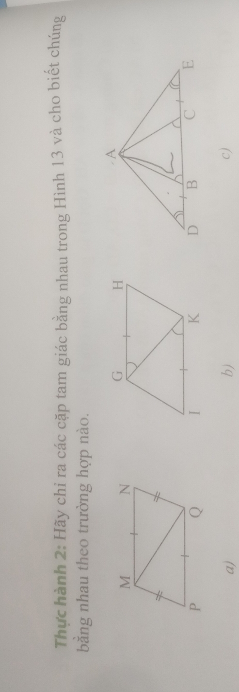 Thực hành 2: Hãy chỉ ra các cặp tam giác bằng nhau trong Hình 13 và cho biết chúng 
bằng nhau theo trường hợp nào. 
a) 
b) 
c)