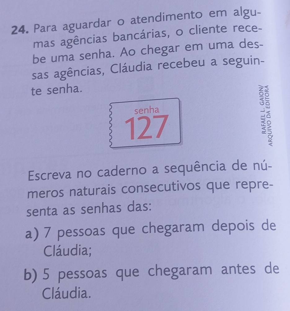 Para aguardar o atendimento em algu- 
mas agências bancárias, o cliente rece- 
be uma senha. Ao chegar em uma des- 
sas agências, Cláudia recebeu a seguin- 
te senha. 
senha 
127 
Escreva no caderno a sequência de nú- 
meros naturais consecutivos que repre- 
senta as senhas das: 
a) 7 pessoas que chegaram depois de 
Cláudia; 
b) 5 pessoas que chegaram antes de 
Cláudia.