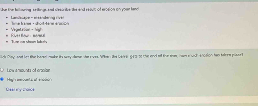 Use the following settings and describe the end result of erosion on your land
Landscape - meandering river
Time frame - short-term erosion
Vegetation - high
River flow - normal
Turn on show labels
lick Play, and let the barrel make its way down the river. When the barrel gets to the end of the river, how much erosion has taken place?
Low amounts of erosion
High amounts of erosion
Clear my choice