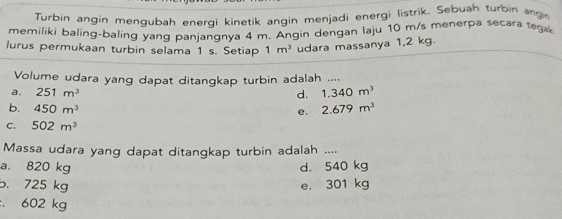 Turbin angin mengubah energi kinetik angin menjadi energi listrik. Sebuah turbin angin
memiliki baling-baling yang panjangnya 4 m. Angin dengan laju 10 m/s menerpa secara tegak
lurus permukaan turbin selama 1 s. Setiap 1m^3 udara massanya 1,2 kg.
Volume udara yang dapat ditangkap turbin adalah ....
a. 251m^3 d. 1.340m^3
b. 450m^3 2.679m^3
e.
C. 502m^3
Massa udara yang dapat ditangkap turbin adalah ....
a. 820 kg d. 540 kg
b. 725 kg e. 301 kg
:. 602 kg