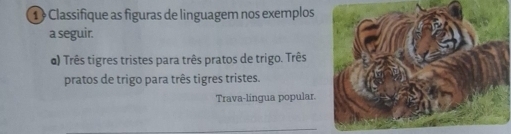 ① Classifique as figuras de linguagem nos exemplos 
a seguir. 
@) Três tigres tristes para três pratos de trigo. Três 
pratos de trigo para três tigres tristes. 
Trava-língua popular.