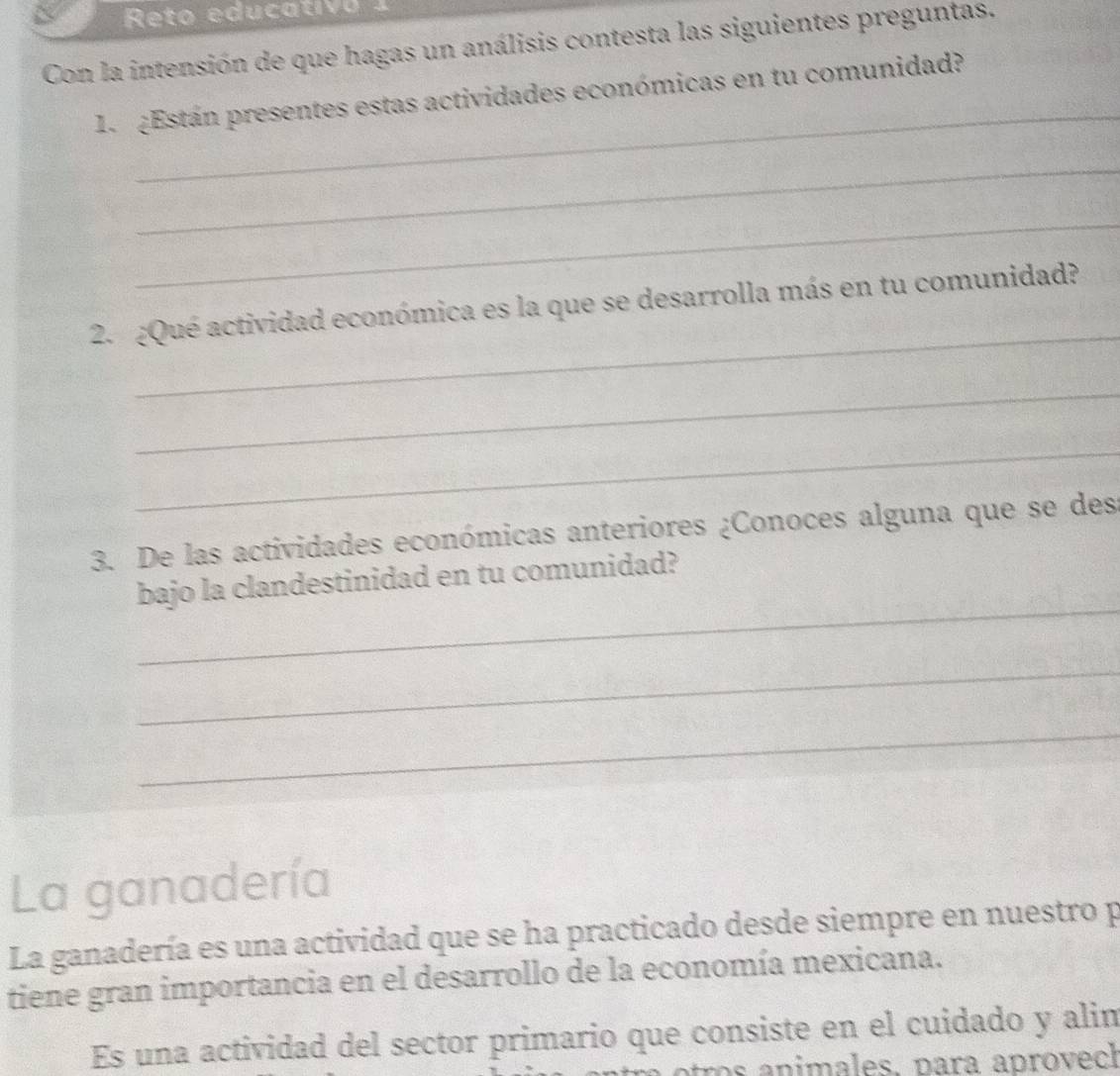 Reto educativo 1 
Con la intensión de que hagas un análisis contesta las siguientes preguntas. 
_ 
1. ¿Están presentes estas actividades económicas en tu comunidad? 
_ 
_ 
_ 
2. ¿Qué actividad económica es la que se desarrolla más en tu comunidad? 
_ 
_ 
3. De las actividades económicas anteriores ¿Conoces alguna que se des 
_ 
bajo la clandestinidad en tu comunidad? 
_ 
_ 
La ganadería 
La ganadería es una actividad que se ha practicado desde siempre en nuestro p 
tiene gran importancia en el desarrollo de la economía mexicana. 
Es una actividad del sector primario que consiste en el cuidado y alim 
atros animales. para aprovech