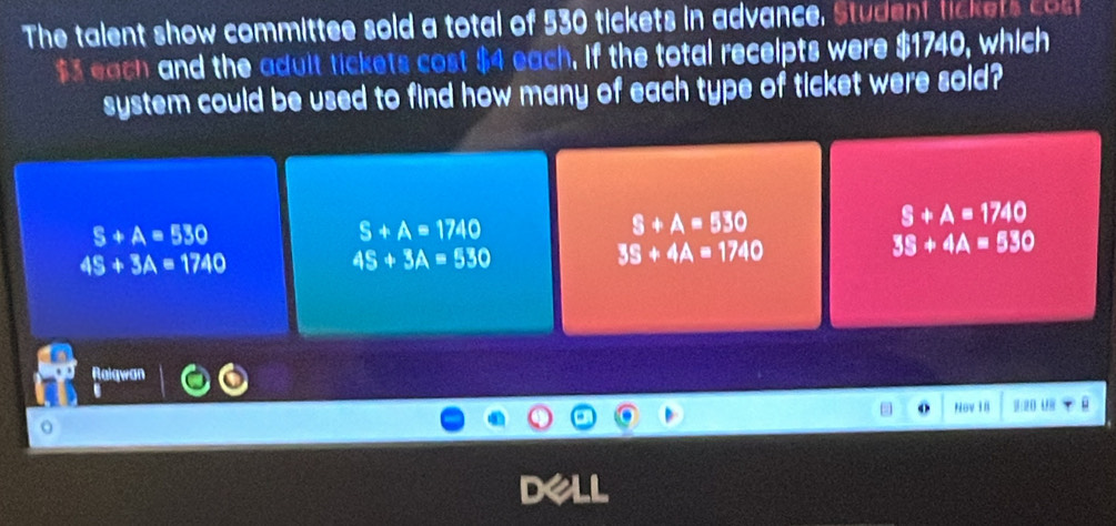 The talent show committee sold a total of 530 tickets in advance, Student lickets cos
$3 each and the adult tickets cost $4 each, if the total recelpts were $1740, which
system could be used to find how many of each type of ticket were sold?
S+A=1740
S+A=530
S+A=1740
S+A=530
4S+3A=1740
4S+3A=530
35+4A=1740
3S+4A=530
Ralgwan
Nov I I D U
D