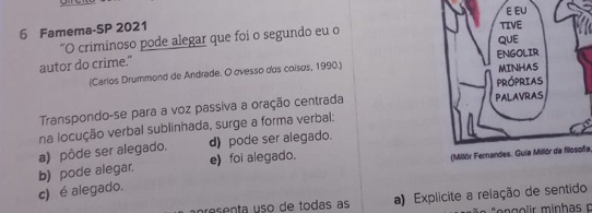 Famema-SP 2021 
“O criminoso pode alegar que foi o segundo eu o 
autor do crime." 
(Carlos Drummond de Andrade. O ovesso dos coisøs, 1990.) 
Transpondo-se para a voz passiva a oração centrada 
na locução verbal sublinhada, surge a forma verbal:
a) pôde ser alegado. d) pode ser alegado.
b) pode alegar. e) foi alegado.
(Milór Fernandes. Guia Millór da filosofa
c) é alegado.
resenta uso de todas as a) Explicite a relação de sentido
* a "engolir minhas n