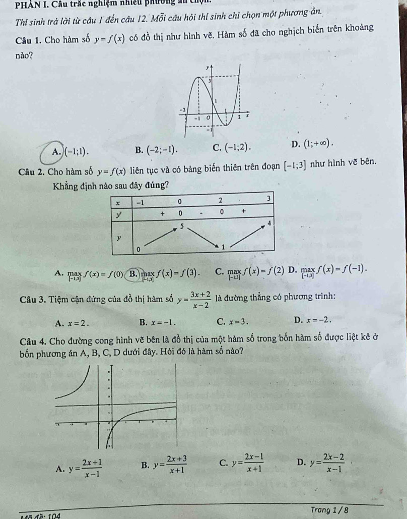 PHAN I. Cầu trắc nghiệm nhiều phường ản ch
Thi sinh trả lời từ câu 1 đến câu 12. Mỗi câu hỏi thí sinh chỉ chọn một phương án.
Câu 1. Cho hàm số y=f(x) có đồ thị như hình vẽ. Hàm số đã cho nghịch biến trên khoảng
nào?
A. )(-1;1). B. (-2;-1). C. (-1;2). D. (1;+∈fty ). 
Câu 2. Cho hàm số y=f(x) liên tục và có bảng biến thiên trên đoạn [-1;3] như hình vẽ bên.
Khẳng định nào sau đây đúng?
A. limlimits _[-1.3]f(x)=f(0) B. maxf(x)=f(3). C. .beginarrayr maxf(x)=f(2) D. maxf(x)=f(-1). 
Câu 3. Tiệm cận đứng của đồ thị hàm số y= (3x+2)/x-2  là đường thẳng có phương trình:
A. x=2. B. x=-1. C. x=3. D. x=-2. 
Câu 4. Cho đường cong hình vẽ bên là đồ thị của một hàm số trong bốn hàm số được liệt kê ở
bốn phương án A, B, C, D dưới đây. Hỏi đó là hàm số nào?
A. y= (2x+1)/x-1  B. y= (2x+3)/x+1  C. y= (2x-1)/x+1  D. y= (2x-2)/x-1 
Trang 1 / 8